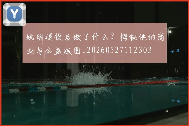 姚明退役后做了什么?揭秘他的商业与公益版图_20260527112303