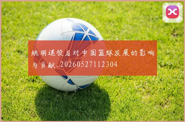 姚明退役后对中国篮球发展的影响与贡献_20260527112304
